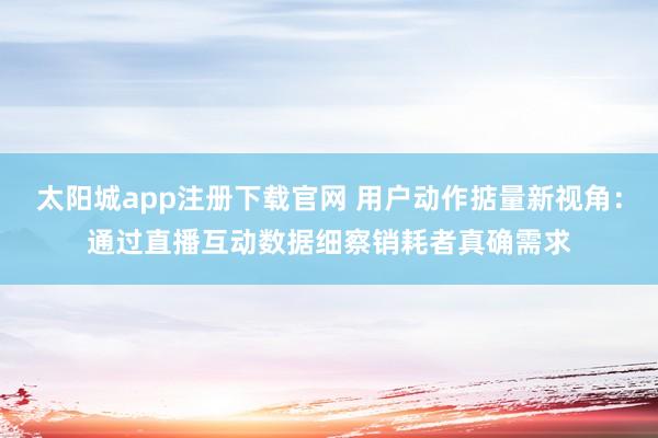 太阳城app注册下载官网 用户动作掂量新视角：通过直播互动数据细察销耗者真确需求