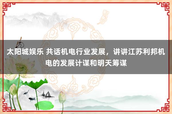 太阳城娱乐 共话机电行业发展，讲讲江苏利邦机电的发展计谋和明天筹谋