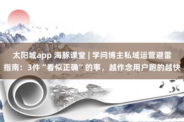 太阳城app 海豚课堂 | 学问博主私域运营避雷指南：3件“看似正确”的事，越作念用户跑的越快