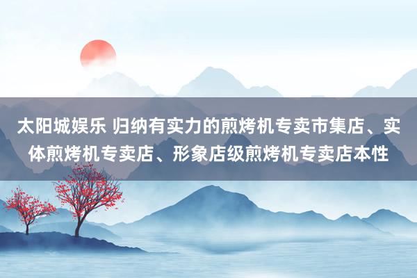 太阳城娱乐 归纳有实力的煎烤机专卖市集店、实体煎烤机专卖店、形象店级煎烤机专卖店本性