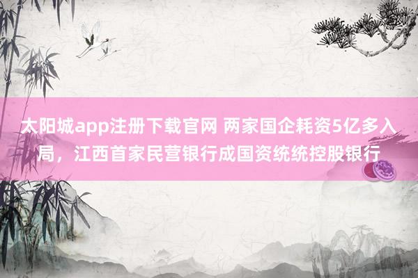 太阳城app注册下载官网 两家国企耗资5亿多入局，江西首家民营银行成国资统统控股银行