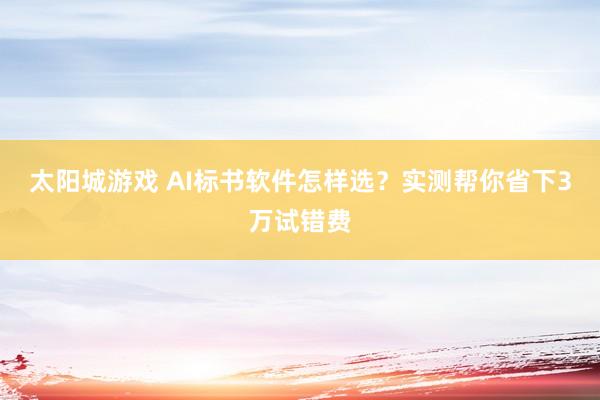 太阳城游戏 AI标书软件怎样选？实测帮你省下3万试错费