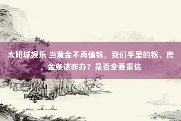 太阳城娱乐 当黄金不再值钱，我们手里的钱、房、金条该咋办？是否全要重估