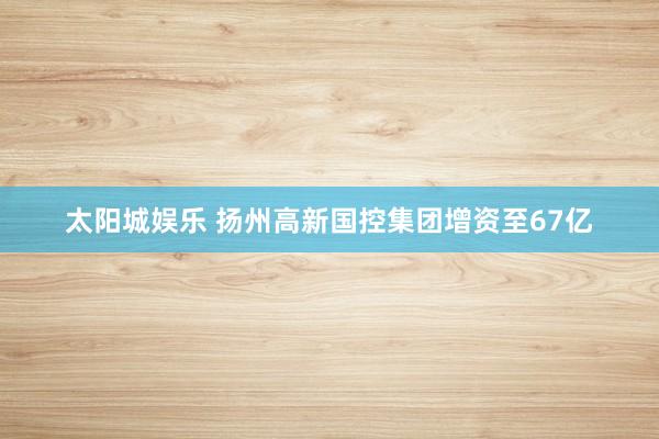 太阳城娱乐 扬州高新国控集团增资至67亿