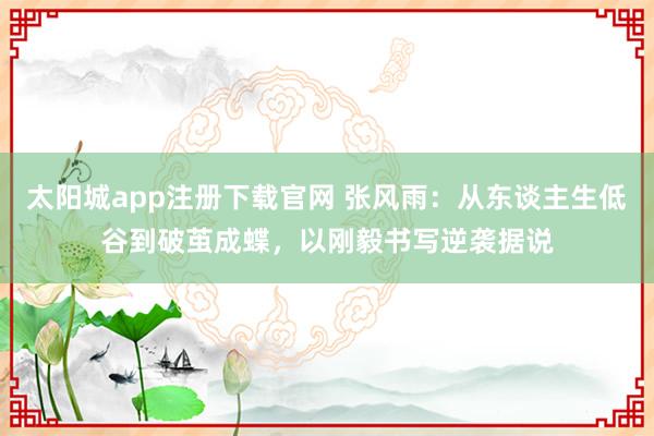 太阳城app注册下载官网 张风雨：从东谈主生低谷到破茧成蝶，以刚毅书写逆袭据说