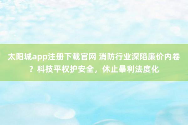 太阳城app注册下载官网 消防行业深陷廉价内卷？科技平权护安全，休止暴利法度化