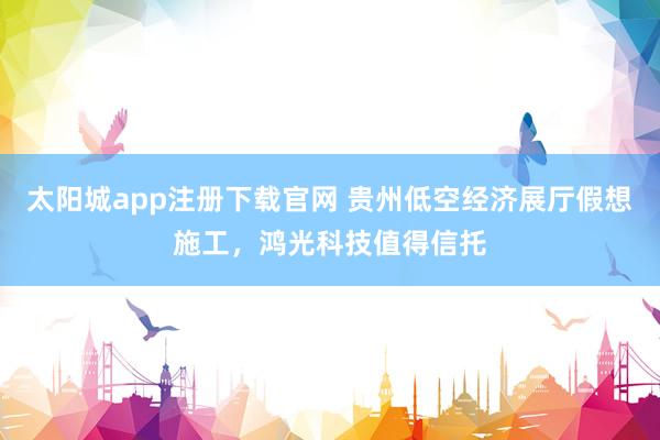 太阳城app注册下载官网 贵州低空经济展厅假想施工，鸿光科技值得信托