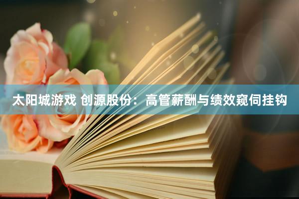 太阳城游戏 创源股份：高管薪酬与绩效窥伺挂钩