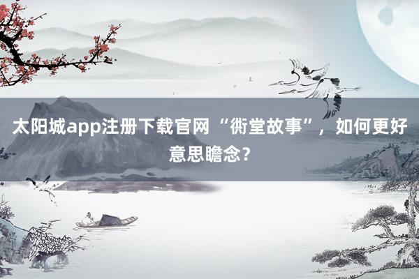 太阳城app注册下载官网 “衖堂故事”，如何更好意思瞻念？
