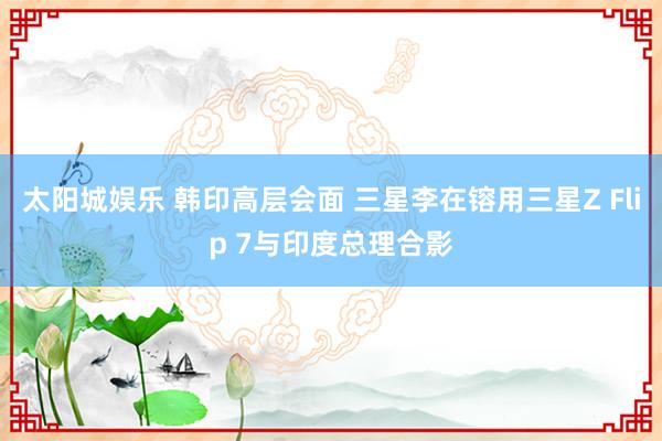 太阳城娱乐 韩印高层会面 三星李在镕用三星Z Flip 7与印度总理合影
