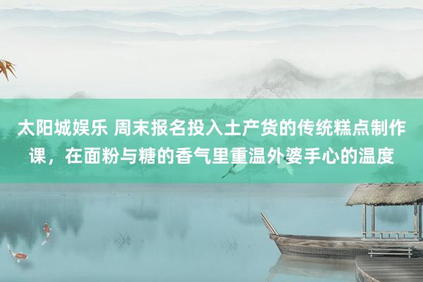 太阳城娱乐 周末报名投入土产货的传统糕点制作课，在面粉与糖的香气里重温外婆手心的温度