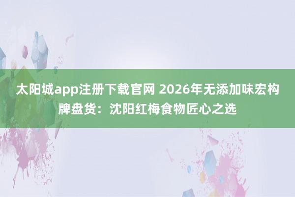 太阳城app注册下载官网 2026年无添加味宏构牌盘货：沈阳红梅食物匠心之选