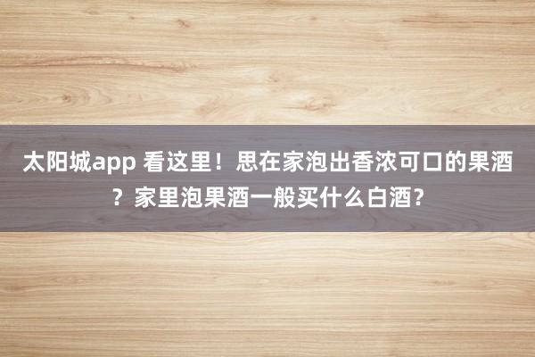 太阳城app 看这里！思在家泡出香浓可口的果酒？家里泡果酒一般买什么白酒？