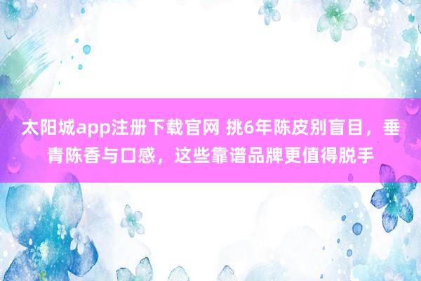 太阳城app注册下载官网 挑6年陈皮别盲目，垂青陈香与口感，这些靠谱品牌更值得脱手