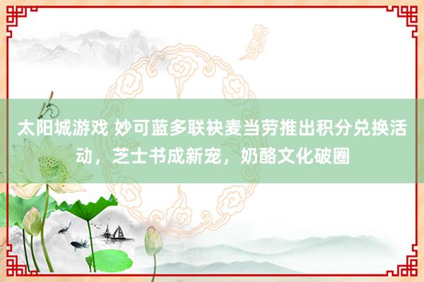 太阳城游戏 妙可蓝多联袂麦当劳推出积分兑换活动，芝士书成新宠，奶酪文化破圈