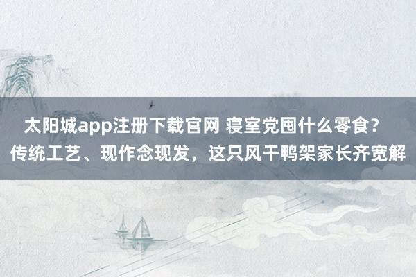 太阳城app注册下载官网 寝室党囤什么零食？ 传统工艺、现作念现发，这只风干鸭架家长齐宽解