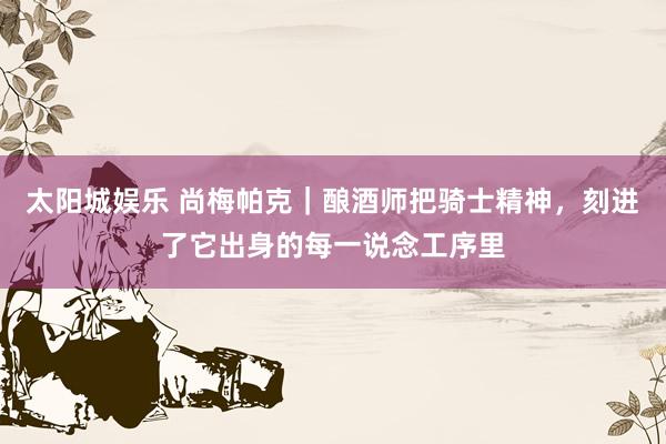 太阳城娱乐 尚梅帕克｜酿酒师把骑士精神，刻进了它出身的每一说念工序里