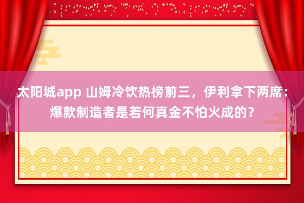 太阳城app 山姆冷饮热榜前三，伊利拿下两席：爆款制造者是若何真金不怕火成的？