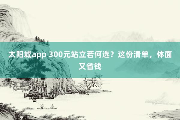 太阳城app 300元站立若何选？这份清单，体面又省钱