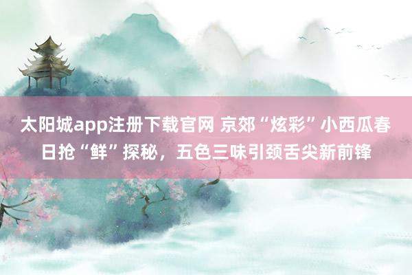 太阳城app注册下载官网 京郊“炫彩”小西瓜春日抢“鲜”探秘，五色三味引颈舌尖新前锋