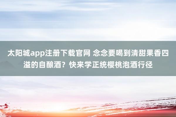 太阳城app注册下载官网 念念要喝到清甜果香四溢的自酿酒？快来学正统樱桃泡酒行径