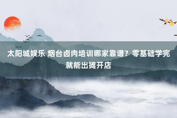 太阳城娱乐 烟台卤肉培训哪家靠谱？零基础学完就能出摊开店