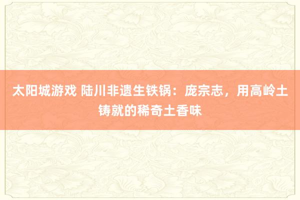 太阳城游戏 陆川非遗生铁锅：庞宗志，用高岭土铸就的稀奇土香味