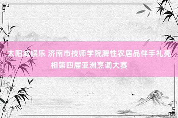 太阳城娱乐 济南市技师学院脾性农居品伴手礼亮相第四届亚洲烹调大赛