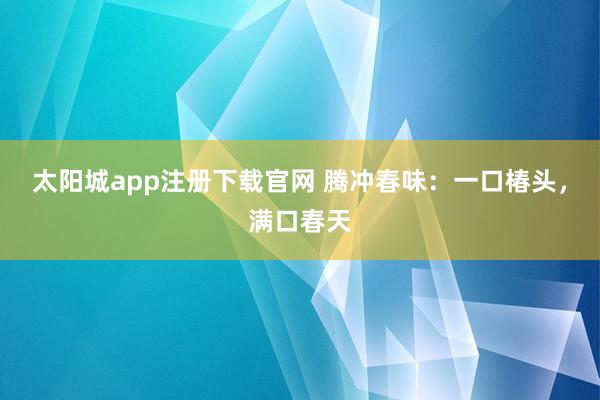太阳城app注册下载官网 腾冲春味：一口椿头，满口春天