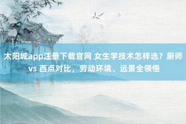 太阳城app注册下载官网 女生学技术怎样选？厨师 vs 西点对比，劳动环境、远景全领悟