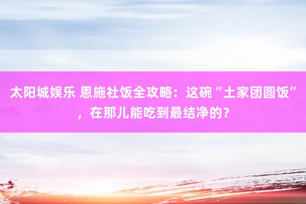 太阳城娱乐 恩施社饭全攻略：这碗“土家团圆饭”，在那儿能吃到最结净的？