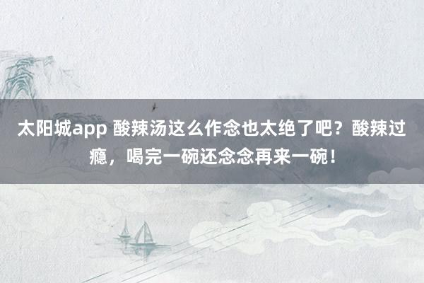 太阳城app 酸辣汤这么作念也太绝了吧？酸辣过瘾，喝完一碗还念念再来一碗！