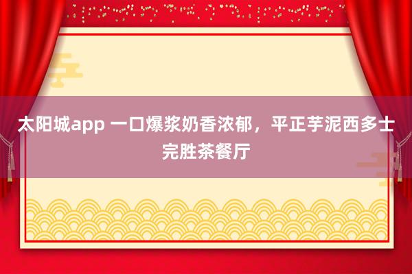 太阳城app 一口爆浆奶香浓郁，平正芋泥西多士完胜茶餐厅