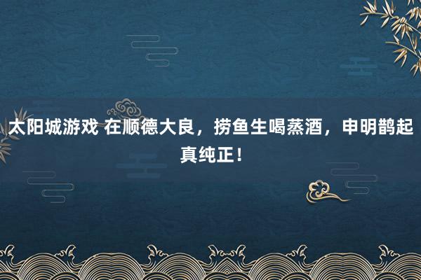 太阳城游戏 在顺德大良，捞鱼生喝蒸酒，申明鹊起真纯正！
