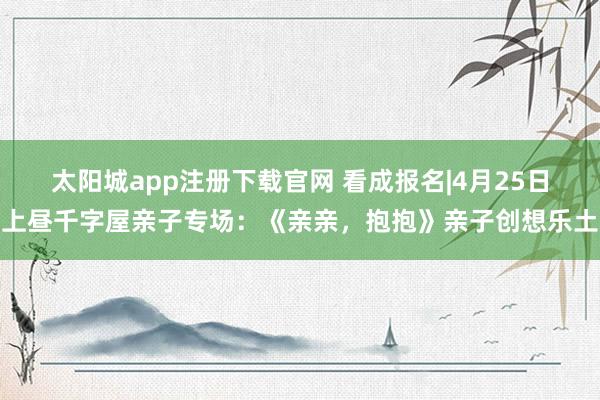 太阳城app注册下载官网 看成报名|4月25日上昼千字屋亲子专场：《亲亲，抱抱》亲子创想乐土