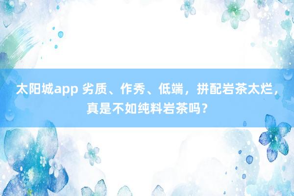 太阳城app 劣质、作秀、低端，拼配岩茶太烂，真是不如纯料岩茶吗？