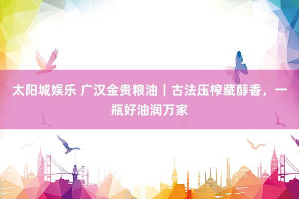 太阳城娱乐 广汉金贵粮油｜古法压榨藏醇香，一瓶好油润万家