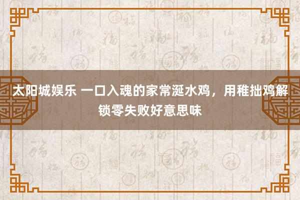 太阳城娱乐 一口入魂的家常涎水鸡，用稚拙鸡解锁零失败好意思味