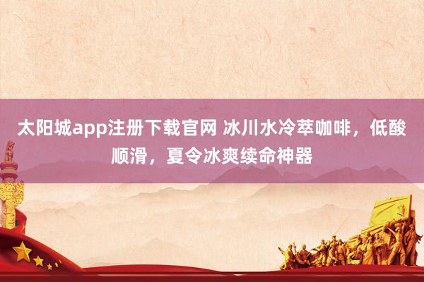 太阳城app注册下载官网 冰川水冷萃咖啡，低酸顺滑，夏令冰爽续命神器