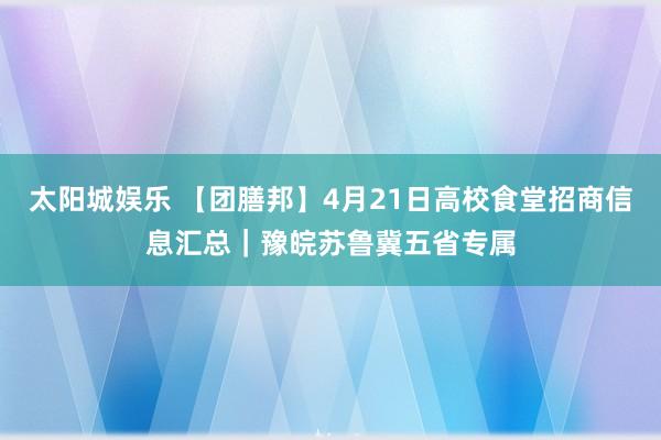 太阳城娱乐 【团膳邦】4月21日高校食堂招商信息汇总｜豫皖苏鲁冀五省专属