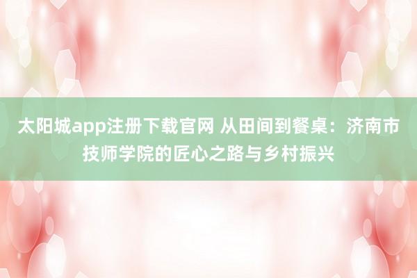 太阳城app注册下载官网 从田间到餐桌：济南市技师学院的匠心之路与乡村振兴