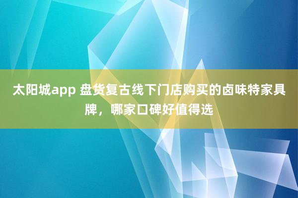 太阳城app 盘货复古线下门店购买的卤味特家具牌，哪家口碑好值得选