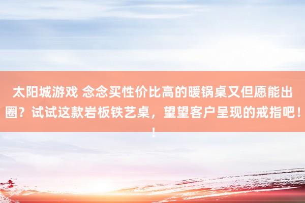 太阳城游戏 念念买性价比高的暖锅桌又但愿能出圈？试试这款岩板铁艺桌，望望客户呈现的戒指吧！