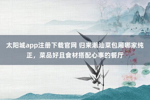 太阳城app注册下载官网 归来潮汕菜包厢哪家纯正，菜品好且食材搭配心事的餐厅