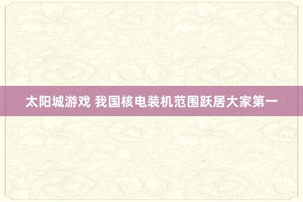 太阳城游戏 我国核电装机范围跃居大家第一