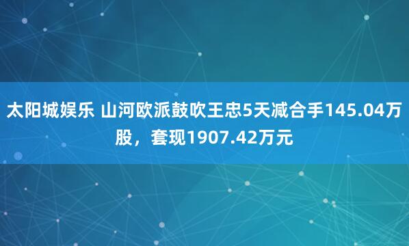 太阳城娱乐 山河欧派鼓吹王忠5天减合手145.04万股，套现1907.42万元