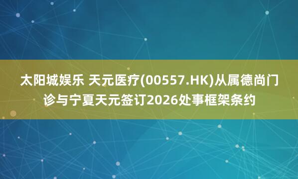太阳城娱乐 天元医疗(00557.HK)从属德尚门诊与宁夏天元签订2026处事框架条约