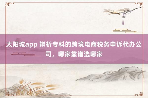 太阳城app 辨析专科的跨境电商税务申诉代办公司，哪家靠谱选哪家