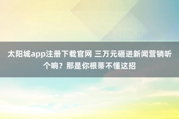 太阳城app注册下载官网 三万元砸进新闻营销听个响？那是你根蒂不懂这招