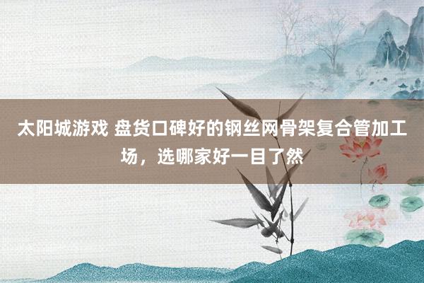 太阳城游戏 盘货口碑好的钢丝网骨架复合管加工场，选哪家好一目了然
